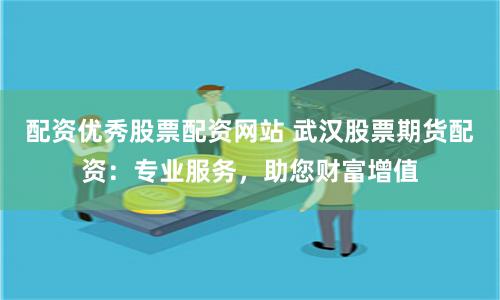 配资优秀股票配资网站 武汉股票期货配资：专业服务，助您财富增值