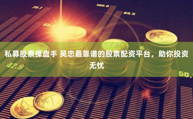 私募股票操盘手 吴忠最靠谱的股票配资平台，助你投资无忧