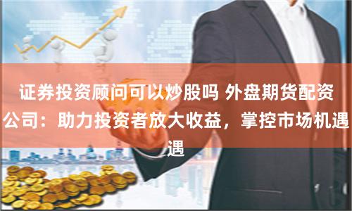 证券投资顾问可以炒股吗 外盘期货配资公司：助力投资者放大收益，掌控市场机遇