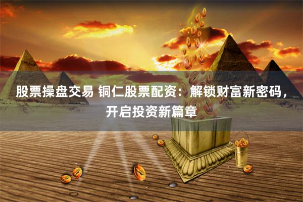 股票操盘交易 铜仁股票配资：解锁财富新密码，开启投资新篇章