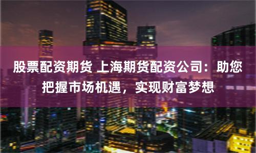 股票配资期货 上海期货配资公司：助您把握市场机遇，实现财富梦想
