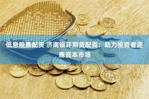 低息股票配资 济南银环期货配资：助力投资者逐鹿资本市场