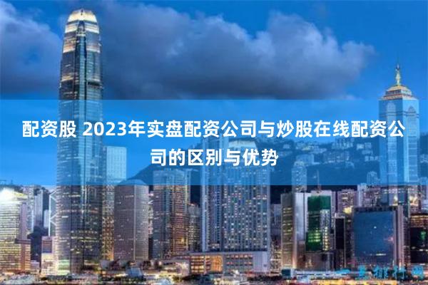 配资股 2023年实盘配资公司与炒股在线配资公司的区别与优势