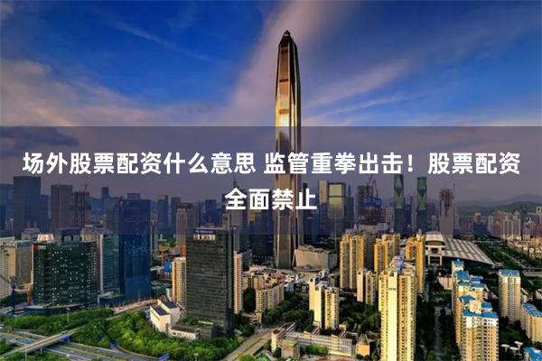 场外股票配资什么意思 监管重拳出击！股票配资全面禁止