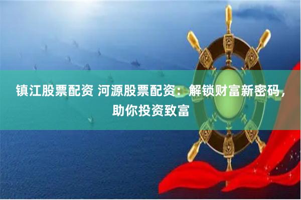 镇江股票配资 河源股票配资：解锁财富新密码，助你投资致富