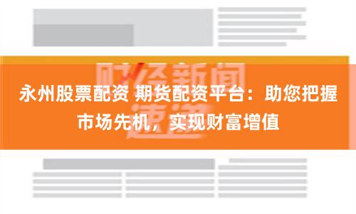 永州股票配资 期货配资平台：助您把握市场先机，实现财富增值