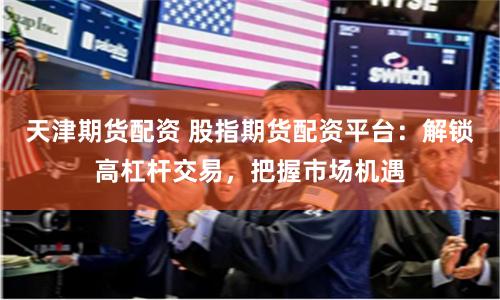 天津期货配资 股指期货配资平台：解锁高杠杆交易，把握市场机遇