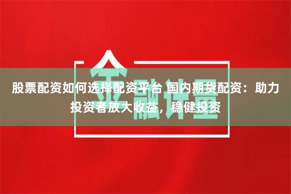 股票配资如何选择配资平台 国内期货配资：助力投资者放大收益，稳健投资