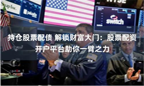 持仓股票配债 解锁财富大门：股票配资开户平台助你一臂之力