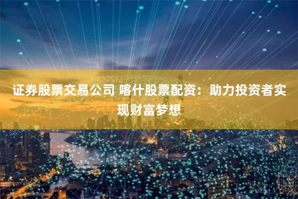 证券股票交易公司 喀什股票配资：助力投资者实现财富梦想