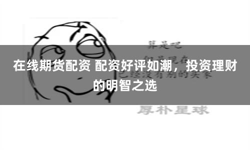 在线期货配资 配资好评如潮，投资理财的明智之选