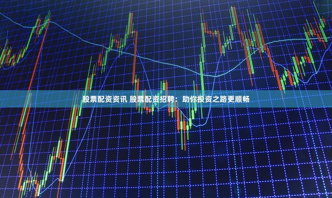 股票配资资讯 股票配资招聘：助你投资之路更顺畅