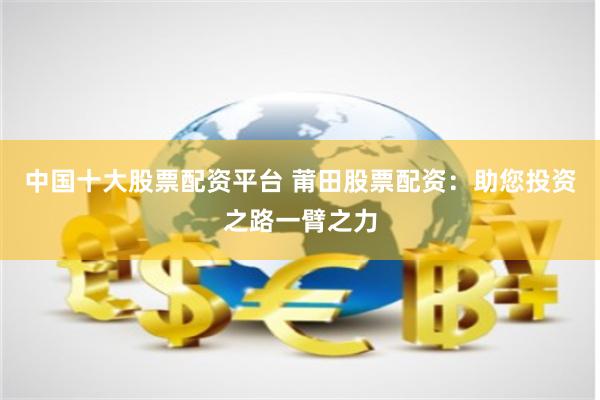 中国十大股票配资平台 莆田股票配资：助您投资之路一臂之力