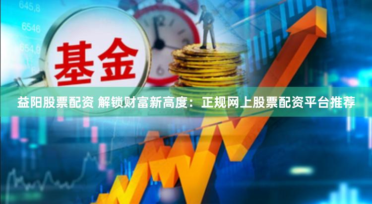 益阳股票配资 解锁财富新高度：正规网上股票配资平台推荐