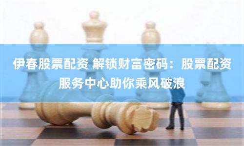 伊春股票配资 解锁财富密码：股票配资服务中心助你乘风破浪