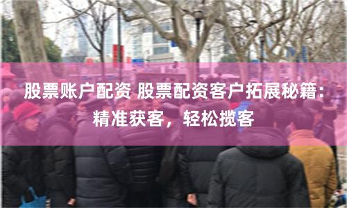 股票账户配资 股票配资客户拓展秘籍：精准获客，轻松揽客