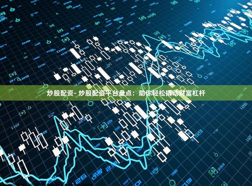 炒股配资- 炒股配资平台盘点：助你轻松撬动财富杠杆