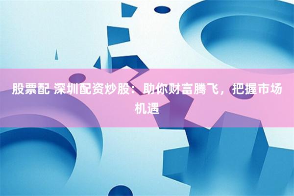 股票配 深圳配资炒股：助你财富腾飞，把握市场机遇