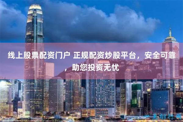 线上股票配资门户 正规配资炒股平台，安全可靠，助您投资无忧