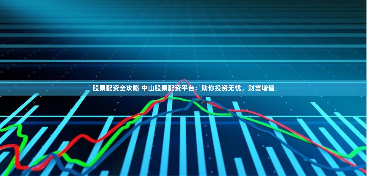 股票配资全攻略 中山股票配资平台：助你投资无忧，财富增值