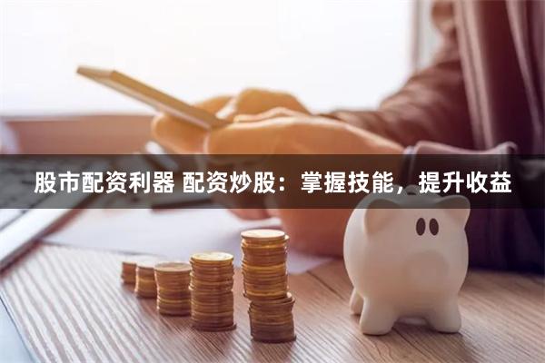 股市配资利器 配资炒股：掌握技能，提升收益