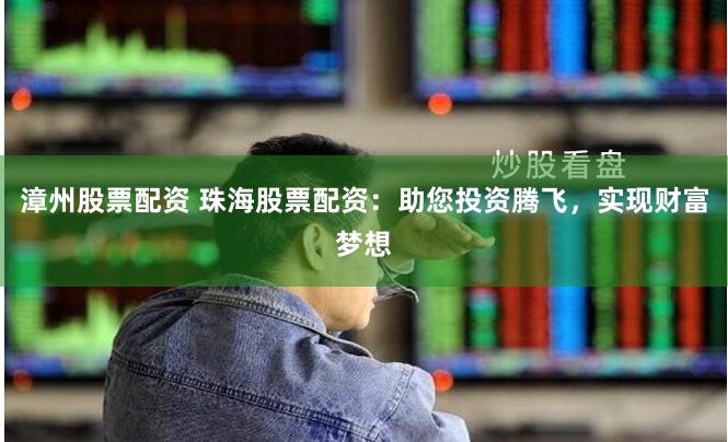 漳州股票配资 珠海股票配资：助您投资腾飞，实现财富梦想