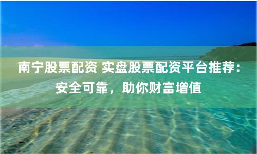 南宁股票配资 实盘股票配资平台推荐：安全可靠，助你财富增值