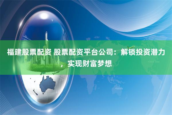 福建股票配资 股票配资平台公司：解锁投资潜力，实现财富梦想